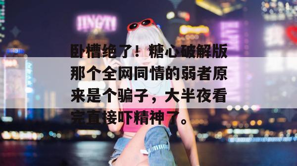 卧槽绝了！糖心破解版那个全网同情的弱者原来是个骗子，大半夜看完直接吓精神了。