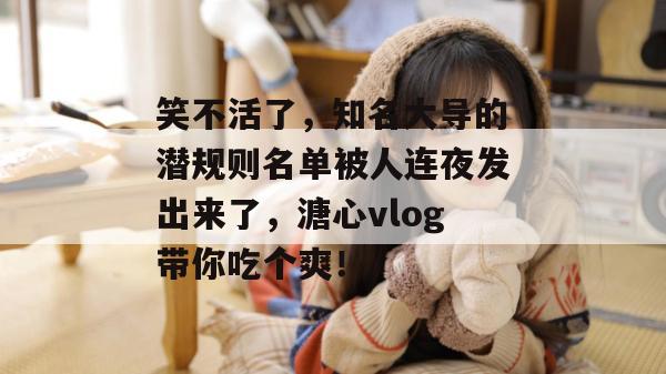 笑不活了，知名大导的潜规则名单被人连夜发出来了，溏心vlog带你吃个爽！