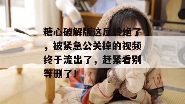 糖心破解版这反转绝了，被紧急公关掉的视频终于流出了，赶紧看别等删了！