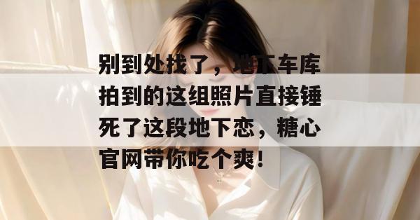 别到处找了，地下车库拍到的这组照片直接锤死了这段地下恋，糖心官网带你吃个爽！