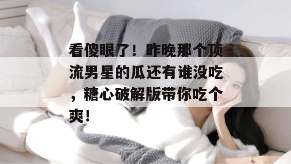 看傻眼了！昨晚那个顶流男星的瓜还有谁没吃，糖心破解版带你吃个爽！